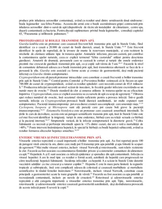 produce prin inhalarea aerosolilor contaminați, având ca rezultat unul dintre următoarele două sindroame:
boala legionarilor sau febra Pontiac. Aceasta din urmă este o boală asemănătoare gripei contractată prin
inhalarea aerosolilor dintr-o sursă de apă (dispozitivele de răcire ale instalațiilor de climatizare, centre spa,
dușuri) contaminată cu bacteria. Pentru discuții suplimentare privind boala legionarilor, consultați capitolul
65, “Pneumonia și infiltratele pulmonare.”
PROTOZOARELE ȘI BOLILE TRANSMISE PRIN APĂ
Giardia lamblia este un protozoar care cauzează frecvent boli transmise prin apă în Statele Unite, fiind
identificat ca o cauză a 20.000 de cazuri de boală diareică, anual, în Statele Unite.36,50
Este frecvent
identificat în apele de suprafață, de la izvoare de munte la rezervoare municipale, și este rezistent la
nivelurile de clorinare utilizate tipic în tratarea apelor. Animalele infectate, precum castorii, pot contribui
la contaminarea apelor naturale, ceea ce explică termenul “febra castorului” utilizat pentru descrierea
giardiazei. Amatorii de drumeții, persoanele care se cazează în corturi și turiștii din zonele endemice
prezintă risc crescut de giardiază transmisă prin apă, ca și copiii sub vârsta de 5 ani.50,51
Focarele la nivel
de comunitate debutează adesea ca o boală transmisă prin apă, însă transmiterea ulterioară se face de la o
persoană la alta. Giardia este asociată cu forme acute și cronice de gastroenterită, deși mulți pacienți
infectați cu Giardia rămân asimptomatici.
Cryptosporidium este alt parazit protozoar intracelular care constituie o cauză frecventă a bolilor transmise
prin apă în Statele Unite.52
Centrul pentru Controlul și Prevenirea Bolilor estimează că în fiecare an apar
748.000 de cazuri de cryptosporidioză, având ca rezultat spitalizări care necesită costuri de 45,8 milioane
$.52
Producerea infecției necesită un nivel scăzut de inoculare, în fecalele gazdei infectate excretându-se un
număr mare de ovocite.53
Dozele standard de clor și zonarea utilizate în tratarea apelor nu au eficacitate
împotriva Cryptosporidium, ceea ce explică asocierea sa cu sursele de apă cu scop de agrement.52
Filtrarea
apei reduce numărul de ovocite, însă ocazional rămân suficiente pentru a provoca infecții. Într-o gazdă
normală, infecția cu Cryptosporidium provoacă boală diareică autolimitată, iar multe expuneri sunt
asimptomatice. Pacienții imunocompromiși pot avea diaree cronică saucomplicații care amenință viața.51,53
Cyclospora, Isospora și Microspora sunt alți paraziți care pot cauza boli grave la pacienții
imunocompromiși.54,55
Entamoeba histolytica este un protozoar care cauzează amoebiază intestinală. În
țările în curs de dezvoltare, acesta este un patogen semnificativ transmis prin apă, însă în Statele Unite este
cel mai frecvent identificat la imigranți, turiști în zone endemice, bărbați care au relații sexuale cu bărbați
și la pacienți internați.56,57
Simptomele variază, de la infecție asimptomatică la dizenterie gravă.56
Colita
fulminantă cu necroză și perforație intestinală apare la <1% dintre cazuri, dar are o rată a mortalității de
>40%.58
Poate interveni însămânțarea hepatică,în special la bărbații cu boală hepatică subiacentă, având ca
rezultat formarea abceselor hepatice amoebice.56,59
ENTERIC VIRUSES ȘI INFECȚIILETRANSMISE PRIN APĂ
Virusurile enterice reprezintă o cauză importantă a bolilor transmise prin apă. Au fost raportați peste 100
de patogeni virali enterici la om, dintre care mulți pot fi transmiși prin apa potabilă și apa folosită în scopuri
de agrement.60
Mai multe virusuri enterice,inclusiv virusul Norwalk și rotavirusurile, sunt relativ rezistente
la clor. Focarele au fost asociate cucontaminarea fântânilor private și a sistemelor comunitare de alimentare
cu apă.60
Hepatitele A și E sunt asociate cu infecții epidemice și sporadice din apă contaminată. Infecția cu
virusul hepatitei A are în mod tipic ca rezultat o formă acută, autolitată de hepatită care progresează rar
către insuficiență hepatică fulminantă. Incidența infecțiilor cu hepatită A a scăzut în Statele Unite datorită
vaccinării adulților cu risc crescut și a tuturor copiilor.61
Hepatita E este în mare parte limitată la regiunile
tropicale și subtropicale, însă este complicată adesea de colestază și cauzează morbiditate și mortalitate
semnificative în rândul femeilor însărcinate.62
Norovirusurile, inclusiv virusul Norwalk, constituie cauza
principală a gastroenteritei acute la toate grupurile de vârstă.63
Focarele au fost asociate cu apa potabilă și
recreațională contaminată, inclusiv pe navele de croazieră.64
Rotavirusul și adenovirusurile enterice
reprezintă o altă categorie importantă a virusurilor enterice transmise prin apă. Tipic, norovirusurile,
rotavirusurile și adenovirusurile enterice cauzează gastroenterită autolimitată, deși deshidratarea provocată
de aceste infecții poate fi severă la copii.36
 