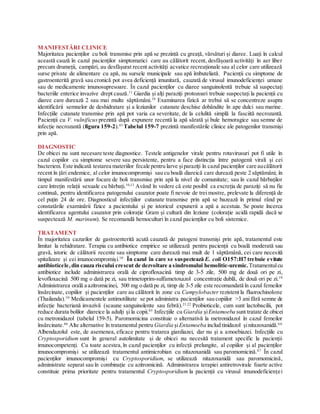 MANIFESTĂRI CLINICE
Majoritatea pacienților cu boli transmise prin apă se prezintă cu greață, vărsături și diaree. Luați în calcul
această cauză în cazul pacienților simptomatici care au călătorit recent, desfășoară activități în aer liber
precum drumeții, campări, au desfășurat recent activități acvatice recreaționale sau al celor care utilizează
surse private de alimentare cu apă, nu sursele municipale sau apă îmbuteliată. Pacienții cu simptome de
gastroenterită gravă sau cronică pot avea deficiență imunitară, cauzată de virusul imunodeficienței umane
sau de medicamente imunosupresoare. În cazul pacienților cu diaree sanguinolentă trebuie să suspectați
bacteriile enterice invazive drept cauză.11
Giardia și alți paraziți protozoari trebuie suspectați la pacienții cu
diaree care durează 2 sau mai multe săptămâni.10
Examinarea fizică ar trebui să se concentreze asupra
identificării semnelor de deshidratare și a leziunilor cutanate deschise dobândite în ape dulci sau marine.
Infecțiile cutanate transmise prin apă pot varia ca severitate, de la celulită simplă la fasciită necrozantă.
Pacienții cu V. vulnificus prezintă după expunere recentă la apă sărată și bule hemoragice sau semne de
infecție necrozantă (figura 159-2).43
Tabelul 159-7 prezintă manifestările clinice ale patogenilor transmiși
prin apă.
DIAGNOSTIC
De obicei nu sunt necesare teste diagnostice. Testele antigenelor virale pentru rotavirusuri pot fi utile în
cazul copiilor cu simptome severe sau persistente, pentru a face distincția între patogenii virali și cei
bacterieni. Este indicată testarea materiilor fecale pentru larve șiparaziți în cazul pacienților care aucălătorit
recent în țări endemice, al celor imunocompromiși sau cu boală diareică care durează peste 2 săptămâni; în
timpul manifestării unor focare de boli transmise prin apă la nivel de comunitate; sau în cazul bărbaților
care întrețin relații sexuale cu bărbați.10,13
Având în vedere că este posibil ca excreția de paraziți să nu fie
continuă, pentru identificarea patogenului cauzator poate fi nevoie de trei mostre, prelevate la diferență de
cel puțin 24 de ore. Diagnosticul infecțiilor cutanate transmise prin apă se bazează în primul rând pe
constatările examinării fizice a pacientului și pe istoricul expunerii a apă a acestuia. Se poate încerca
identificarea agentului cauzator prin colorație Gram și cultură din leziune (colorație acidă rapidă dacă se
suspectează M. marinum). Se recomandă hemoculturi în cazul pacienților cu boli sistemice.
TRATAMENT
În majoritatea cazurilor de gastroenterită acută cauzată de patogeni transmiși prin apă, tratamentul este
limitat la rehidratare. Terapia cu antibiotice empirice se utilizează pentru pacienții cu boală moderată sau
gravă, istoric de călătorii recente sau simptome care durează mai mult de 1 săptămână, cei care necesită
spitalizare și cei imunocompromiși.10
În cazul în care se suspectează E. coli O157:H7 trebuie evitate
antibioticele,din cauza riscului crescut de dezvoltare a sindromului hemolitic-uremic. Tratamentulcu
antibiotice include administrarea orală de ciprofloxacină timp de 3-5 zile, 500 mg de două ori pe zi,
levofloxacină 500 mg o dată pe zi, sau trimetoprim-sulfametoxazol concentrație dublă, de două ori pe zi.10
Administrarea orală a azitromicinei, 500 mg o dată pe zi, timp de 3-5 zile este recomandată în cazul femeilor
însărcinate, copiilor și pacienților care au călătorit în zone cu Campylobacter rezistent la fluorochinolone
(Thailanda).10
Medicamentele antimotilitate se pot administra pacienților sau copiilor >3 ani fără semne de
infecție bacteriană invazivă (scaune sanguinolente sau febră).21,22
Probioticele, cum sunt lactobacilii, pot
reduce durata bolilor diareice la adulți și la copii.65
Infecțiile cu Giardia șiEntamoeba sunt tratate de obicei
cu metronidazol (tabelul 159-5). Paromomicina constituie o alternativă la metronidazol în cazul femeilor
însărcinate.66
Alte alternative în tratamentul pentru Giardia șiEntamoeba includ tinidazol șinitazoxanidă.6 6
Albendazolul este, de asemenea, eficace pentru tratarea giardiazei, dar nu și a amoebiazei. Infecțiile cu
Cryptosporidium sunt în general autolimitate și de obicei nu necesită tratament specific la pacienții
imunocompetenți. Cu toate acestea,în cazul pacienților cu infecții prelungite, al copiilor și al pacienților
imunocompromiși se utilizează tratamentul antimicrobian cu nitazoxanidă sau paromomicină.67
În cazul
pacienților imunocompromiși cu Cryptosporidium, se utilizează nitazoxanidă sau paromomicină,
administrate separat sau în combinație cu azitromicină. Administrarea terapiei antiretrovirale foarte active
constituie prima prioritate pentru tratamentul Cryptosporidium la pacienții cu virusul imunodeficienței
 