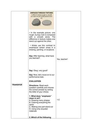 TRANSFER
• In the example picture: one
rough, bumpy rock is compared
with a smooth stone. The
difference in texture makes one
stand out against the other.
• Artists use this contrast to
emphasize certain areas in a
drawing, painting, or sculpture.
Say: After learning, what have
you learned?
Say: Okay, very good!
Say: Now, let’s move on to our
performance task.
EVALUATION
Directions: Read each
question carefully and choose
the correct answer by writing
the letter of your choice.
1. What does “emphasis”
mean in art?
A. Drawing many shapes
B. Coloring everything the
same
C. Making one part stand out
D. Using only recycled
materials
2. Which of the following
Yes, teacher!
1.C
 