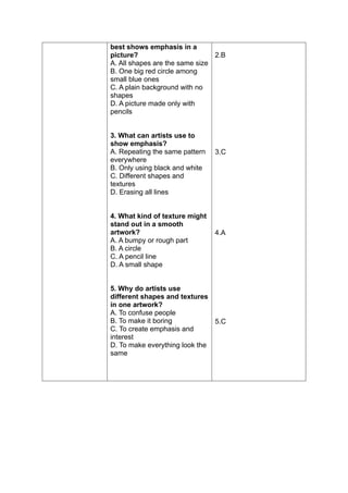 best shows emphasis in a
picture?
A. All shapes are the same size
B. One big red circle among
small blue ones
C. A plain background with no
shapes
D. A picture made only with
pencils
3. What can artists use to
show emphasis?
A. Repeating the same pattern
everywhere
B. Only using black and white
C. Different shapes and
textures
D. Erasing all lines
4. What kind of texture might
stand out in a smooth
artwork?
A. A bumpy or rough part
B. A circle
C. A pencil line
D. A small shape
5. Why do artists use
different shapes and textures
in one artwork?
A. To confuse people
B. To make it boring
C. To create emphasis and
interest
D. To make everything look the
same
2.B
3.C
4.A
5.C
 