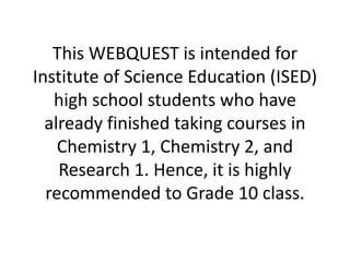 This WEBQUEST is intended for
Institute of Science Education (ISED)
high school students who have
already finished taking courses in
Chemistry 1, Chemistry 2, and
Research 1. Hence, it is highly
recommended to Grade 10 class.
 
