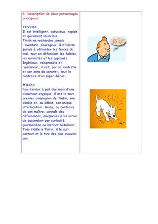 6. Description de deux personnages
principaux.

TINTIN:
Il est intelligent, astucieux, rapide
et quasiment invincible.
Tintin ne recherche jamais
l'aventure. Courageux, il n'hésite
jamais à affronter les forces du
mal, tout en défendant les faibles,
les minorités et les opprimés.
Ingénieux, raisonnable et
raisonneur, il est, par sa modestie
et son sens du concret, tout le
contraire d'un super-héros.

MILOU:
Fox-terrier à poil dur mais d'une
blancheur atypique, il est le tout
premier compagnon de Tintin, son
double et, au début, son unique
interlocuteur. Milou, au contraire
de son maître, connaît des
défaillances, auxquelles il lui arrive
de succomber par curiosité,
gourmandise ou instinct batailleur.
Très fidèle à Tintin, il le suit
partout et le tire des plus mauvais
pas.
 