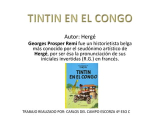 Autor: Hergé
Georges Prosper Remi fue un historietista belga
más conocido por el seudónimo artístico de
Hergé, por ser ésa la pronunciación de sus
iniciales invertidas (R.G.) en francés.
TRABAJO REALIZADO POR: CARLOS DEL CAMPO ESCORZA 4º ESO C
 