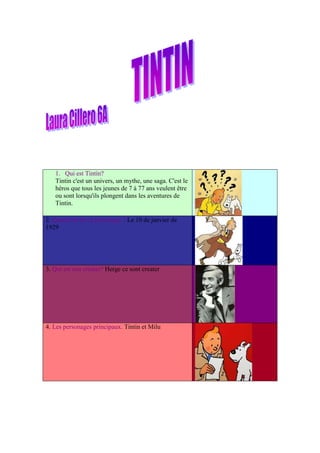 1. Qui est Tintín?
   Tintin c'est un univers, un mythe, une saga. C'est le
   héros que tous les jeunes de 7 à 77 ans veulent être
   ou sont lorsqu'ils plongent dans les aventures de
   Tintin.

2. Quand est né ce personage ? Le 10 de janvier de
1929




3. Qui est son créater? Herge ce sont creater




4. Les personages principaux. Tintin et Milu
 