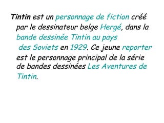 Tintin  est un  personnage  de  fiction  créé par le dessinateur belge  Hergé , dans la  bande  dessinée   Tintin  au  pays  des Soviets  en  1929 . Ce jeune  reporter  est le personnage principal de la série de bandes dessinées  Les Aventures de  Tintin . 