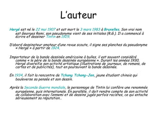 L’auteur Hergé  est né le  22   mai   1907  et est mort le  3   mars   1983  à  Bruxelles . Son vrai nom est Georges Remi, son pseudonyme vient de ses initiales (R.G.). Il a commencé à écrire et dessiner  Tintin  en  1929 . D’abord dessinateur amateur d’une revue scoute, il signe ses planches du pseudonyme « Hergé » à partir de  1924 .  Importateur de la bande dessinée américaine à bulles, il est souvent considéré comme « le père de la bande dessinée européenne ». Durant les années 1930, Hergé diversifie son activité artistique (illustrations de journaux, de romans, de cartes et de publicités), tout en poursuivant la bande dessinée.  En  1934 , il fait la rencontre de  Tchang   Tchong - Jen , jeune étudiant chinois qui bouleverse sa pensée et son dessin.  Après la  Seconde   Guerre   mondiale , le personnage de Tintin lui confère une renommée européenne, puis internationale. En parallèle, il doit rendre compte de son activité de collaboration avec l’ennemi et de dessins jugés parfois racistes, ce qui entache sérieusement sa réputation… 