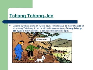 Tchang Tchong-Jen


Durante su viaje a China en "El loto azul", Tintín le salvó de morir ahogado en
el río Yang-Tsé-Kiang. A raíz de ello se hicieron amigos y Tchang TchongJen ayudó a Tintín a detener la banda de traficantes de opio.

 