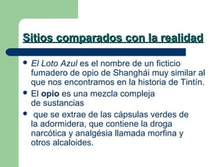 Sitios comparados con la realidad
 El

Loto Azul es el nombre de un ficticio
fumadero de opio de Shanghái muy similar al
que nos encontramos en la historia de Tintín.
 El opio es una mezcla compleja
de sustancias
 que se extrae de las cápsulas verdes de
la adormidera, que contiene la droga
narcótica y analgésia llamada morfina y
otros alcaloides.

 