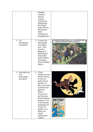 Séraphin
                        Lampion,
                        Alcazar,
                        Tchang
                        Tchong-Jen,
                        Mohammed
                        Ben Kalish
                        Ezab, Oliviera
                        Da Figueira,
                        Allan
                        Thompson et
                        Rastapopoulos.

5. Les              5. Certains des
   personnages         personnages
   secondaires         secondaires
                       sont : Tom,
                       Cocotier,
                       Mugang, Il
                       Missionnaire,
                       Jimmy Mac
                       Duff, Gibbons,
                       Al Capone,
                       Piétro et Bobby
                       Smiles.



6. Description de   6. Tintin :
   trois               Adolescent sans
   personnages         famille connue,
   principaux          il exerce la
                       profession de
                       reporter. En
                       fait, il est autant
                       aventurier que
                       détective.
                       Milou :
                       Fox-terrier à
                       poil dur mais
                       d'une blancheur
                       atypique, il est
                       le tout premier
                       compagnon de
                       Tintin, son
                       double et, au
                       début, son
                       unique
                       interlocuteur.
                       Capitan
 