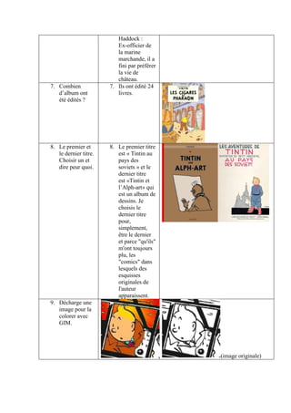 Haddock :
                          Ex-officier de
                          la marine
                          marchande, il a
                          fini par préférer
                          la vie de
                          château.
7. Combien             7. Ils ont édité 24
   d’album ont            livres.
   été édités ?




8. Le premier et       8. Le premier titre
   le dernier titre.      est « Tintin au
   Choisir un et          pays des
   dire peur quoi.        soviets » et le
                          dernier titre
                          est «Tintin et
                          l’Alph-art» qui
                          est un album de
                          dessins. Je
                          choisis le
                          dernier titre
                          pour,
                          simplement,
                          être le dernier
                          et parce "qu'ils"
                          m'ont toujours
                          plu, les
                          "comics" dans
                          lesquels des
                          esquisses
                          originales de
                          l'auteur
                          apparaissent.
9. Décharge une
   image pour la
   colorer avec
   GIM.




                                              (image originale)
 