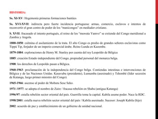 HISTORIA:
Ss. XI-XV: Hegemonía primeras formaciones bantúes
Ss. XVI-XVII: indirecta pero fuerte incidencia portuguesa: armas, comercio, esclavos e intentos de
reconvertir el gran centro de poder de los “manicongos” en mediador cristiano.
S. XVII: fracasado el intento portugués, el reino de los “muwata Yamvo” se extiende del Congo meridional a
Zambia y Angola.
1800-1850: culmina el asolamiento de la trata. El alto Congo es predio de grandes señores esclavistas como
Tippú Tip, forjador de un imperio comercial árabe. Reino Lunda en Kazembe.
1879-1884: exploraciones de Henry M. Stanley por cuenta del rey Leopoldo de Bélgica
1885: creación Estado independiente del Congo, propiedad personal del monarca belga.
1908: los derechos de Leopoldo pasan a Bélgica.
1960-1963: proclamación de la independencia del Congo belga. Contiendas intestinas e intervenciones de
Bélgica y de las Naciones Unidas. Kasavubu (presidente), Lumumba (asesinado) y Tshombé (líder secesión
de Katanga, luego primer ministro del Congo).
1965-1966: ascenso al poder de Mobutu Sese Seko.
1971 /1977: se adopta el nombre de Zaire / fracasa rebelión en Shaba (antigua Katanga)
1996/97: estalla rebelión sector oriental del país. Guerrilla toma la capital. Kabila asume poder. Nace la RDC.
1998/2001: estalla nueva rebelión sector oriental del país / Kabila asesinado. Sucesor: Joseph Kabila (hijo)
2002: acuerdo de paz y establecimiento de un gobierno de unidad nacional.

 