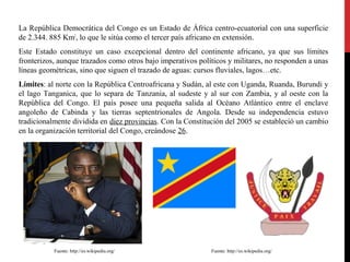 La República Democrática del Congo es un Estado de África centro-ecuatorial con una superficie
de 2.344. 885 Km2, lo que le sitúa como el tercer país africano en extensión.
Este Estado constituye un caso excepcional dentro del continente africano, ya que sus límites
fronterizos, aunque trazados como otros bajo imperativos políticos y militares, no responden a unas
líneas geométricas, sino que siguen el trazado de aguas: cursos fluviales, lagos…etc.
Límites: al norte con la República Centroafricana y Sudán, al este con Uganda, Ruanda, Burundi y
el lago Tanganica, que lo separa de Tanzania, al sudeste y al sur con Zambia, y al oeste con la
República del Congo. El país posee una pequeña salida al Océano Atlántico entre el enclave
angoleño de Cabinda y las tierras septentrionales de Angola. Desde su independencia estuvo
tradicionalmente dividida en diez provincias. Con la Constitución del 2005 se estableció un cambio
en la organización territorial del Congo, creándose 26.

Fuente: http://es.wikipedia.org/

Fuente: http://es.wikipedia.org/

 