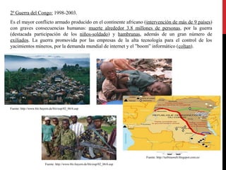 2ª Guerra del Congo: 1998-2003.
Es el mayor conflicto armado producido en el continente africano (intervención de más de 9 países)
con graves consecuencias humanas: muerte alrededor 3.8 millones de personas, por la guerra
(destacada participación de los niños-soldado) y hambrunas, además de un gran número de
exiliados. La guerra promovida por las empresas de la alta tecnología para el control de los
yacimientos mineros, por la demanda mundial de internet y el ”boom” informático (coltan).

Fuente: http://www.blz.bayern.de/blz/eup/02_06/6.asp

Fuente: http://turbinaweb.blogspot.com.es/
Fuente: http://www.blz.bayern.de/blz/eup/02_06/6.asp

 