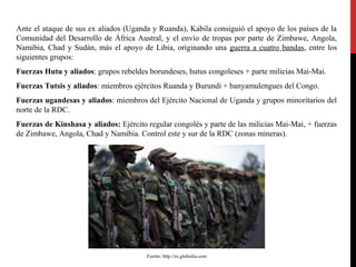 Ante el ataque de sus ex aliados (Uganda y Ruanda), Kabila consiguió el apoyo de los países de la
Comunidad del Desarrollo de África Austral, y el envío de tropas por parte de Zimbawe, Angola,
Namibia, Chad y Sudán, más el apoyo de Libia, originando una guerra a cuatro bandas, entre los
siguientes grupos:
Fuerzas Hutu y aliados: grupos rebeldes borundeses, hutus congoleses + parte milicias Mai-Mai.
Fuerzas Tutsis y aliados: miembros ejércitos Ruanda y Burundi + banyamulengues del Congo.
Fuerzas ugandesas y aliados: miembros del Ejército Nacional de Uganda y grupos minoritarios del
norte de la RDC.
Fuerzas de Kinshasa y aliados: Ejército regular congolés y parte de las milicias Mai-Mai, + fuerzas
de Zimbawe, Angola, Chad y Namibia. Control este y sur de la RDC (zonas mineras).

Fuente: http://es.globedia.com

 