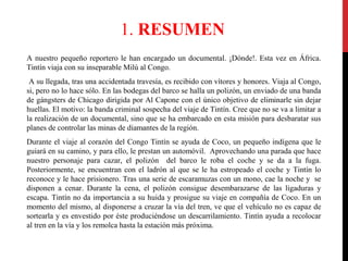 1. RESUMEN
A nuestro pequeño reportero le han encargado un documental. ¡Dónde!. Esta vez en África.
Tintín viaja con su inseparable Milú al Congo.
A su llegada, tras una accidentada travesía, es recibido con vítores y honores. Viaja al Congo,
si, pero no lo hace sólo. En las bodegas del barco se halla un polizón, un enviado de una banda
de gángsters de Chicago dirigida por Al Capone con el único objetivo de eliminarle sin dejar
huellas. El motivo: la banda criminal sospecha del viaje de Tintín. Cree que no se va a limitar a
la realización de un documental, sino que se ha embarcado en esta misión para desbaratar sus
planes de controlar las minas de diamantes de la región.
Durante el viaje al corazón del Congo Tintín se ayuda de Coco, un pequeño indígena que le
guiará en su camino, y para ello, le prestan un automóvil. Aprovechando una parada que hace
nuestro personaje para cazar, el polizón del barco le roba el coche y se da a la fuga.
Posteriormente, se encuentran con el ladrón al que se le ha estropeado el coche y Tintín lo
reconoce y le hace prisionero. Tras una serie de escaramuzas con un mono, cae la noche y se
disponen a cenar. Durante la cena, el polizón consigue desembarazarse de las ligaduras y
escapa. Tintín no da importancia a su huida y prosigue su viaje en compañía de Coco. En un
momento del mismo, al disponerse a cruzar la vía del tren, ve que el vehículo no es capaz de
sortearla y es envestido por éste produciéndose un descarrilamiento. Tintín ayuda a recolocar
al tren en la vía y los remolca hasta la estación más próxima.

 