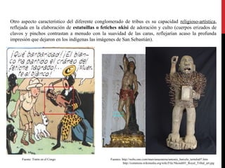 Otro aspecto característico del diferente conglomerado de tribus es su capacidad religioso-artística,
reflejada en la elaboración de estatuillas o fetiches nkisi de adoración y culto (cuerpos erizados de
clavos y pinchos contrastan a menudo con la suavidad de las caras, reflejarían acaso la profunda
impresión que dejaron en los indígenas las imágenes de San Sebastián).

Fuente: Tintín en el Congo

Fuente: Tintín en el Congo

Fuentes: http://webs.ono.com/murcianazarena/antonio_barcelo_tertulia07.htm
http://commons.wikimedia.org/wiki/File:Nkondi01_Royal_Tribal_art.jpg

 