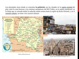 Las principales áreas donde se concentra la población son las situadas en la región oriental del
país, entre la zona boscosa y los sistemas montañosos del Rift Valley, en la región meridional, en
la franja que se extiende desde la reducida salida costera hasta la región de Kasai Oriental, y en el
extremo sudeste, en torno a las cuencas mineras.

Fuente: politicacritica.com
Fuentes: http://kosubaawate.blogspot.com.es/

 