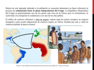 Dentro de este apartado dedicado a la población es necesario detenernos en hacer referencia al
proceso de colonización hasta la plena independencia del Congo. La República Democrática
del Congo es potencialmente uno de los países más ricos de la Tierra, pero el colonialismo, la
esclavitud y la corrupción lo condenaron a ser uno de los más pobres.
El tráfico de esclavos africanos o trata de negros, supuso para los países europeos un negocio
triangular a gran escala (adquisición de esclavos negros en África, traslado por mar y venta en
América) durante la época colonial.

Fuentes ://www.slideshare.net/manuskaa/comercio-de-esclavos-en-el-siglo-xviii / Tintín en el Congo

 
