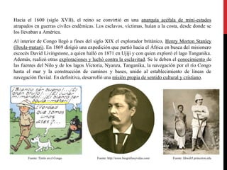 Hacia el 1600 (siglo XVII), el reino se convirtió en una anarquía acéfala de mini-estados
atrapados en guerras civiles endémicas. Los esclavos, víctimas, huían a la costa, desde donde se
los llevaban a América.
Al interior de Congo llegó a fines del siglo XIX el explorador británico, Henry Morton Stanley
(Boula-matari). En 1869 dirigió una expedición que partió hacia el África en busca del misionero
escocés David Livingstone, a quien halló en 1871 en Ujiji y con quien exploró el lago Tanganika.
Además, realizó otras exploraciones y luchó contra la esclavitud. Se le deben el conocimiento de
las fuentes del Nilo y de los lagos Victoria, Nyanza, Tanganika, la navegación por el río Congo
hasta el mar y la construcción de caminos y bases, unido al establecimiento de líneas de
navegación fluvial. En definitiva, desarrolló una misión propia de sentido cultural y cristiano.

Fuente: Tintín en el Congo

Fuente: http://www.biografiasyvidas.com/

Fuente: libweb5.princeton.edu

 