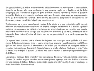 En agradecimiento, le invitan a visitar la tribu de los Babaorom y a participar en la caza del león,
situación de la que sale como un héroe, lo que provoca recelo en el hechicero de la Tribu
(Muganga), que se aliará con el polizón para eliminar a nuestro reportero y retomar el poder en
su pueblo. Tintín se verá envuelto y saliendo victorioso de varias situaciones: de una guerra entre
tribus (la Babaorom y la Mavutu), de un intento de asesinato por parte del hechicero y de ser
devorado por unos cocodrilos (salvado por un misionero).
Tintín conoce de primera mano las actividades de la misión a la que es invitado. Allí, hace de
educador en ausencia del misionero que les imparte clase por enfermedad. A la mañana siguiente
participa en una cacería de elefantes, hecho que es aprovechado por su enemigo para intentar
deshacerse de nuevo de él. Escapa con la ayuda del misionero y de Milú, lanzándose en su
búsqueda. Tras varios rifirrafes, el sicario cae por un precipicio al río y es devorado por los
cocodrilos.
De regreso, toma contacto con la tribu de los Pigmeos que lo acogen en su poblado. Allí se da
cuenta de las intenciones que tenía el sicario a través de una nota y decide reunirse con Gibbons
(jefe de una banda dedicada a extorsionar a las tribus que se asientan en la región donde se
explotan yacimientos de diamantes). Tras disfrazarse y acudir a la hora fijada con el jefe, Tintín
lo apresa y lo entrega a la policía. Lo mismo hará con el resto de la banda que aguarda la llegada
de Gibbons.
La prensa se hace eco de lo ocurrido y tras unos días de descanso, Tintín se dispone a regresar a
Europa. De camino, se para a realizar varias tomas para su reportaje y en una de ellas es atacado
por una manada de búfalos de la que es rescatado gracias a la intervención de una avioneta que lo
debía de trasladar de nuevo a casa.

 