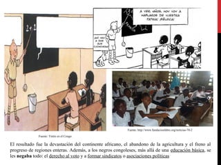 Fuente: http://www.fundacionfabre.org/noticias-70-2
Fuente: Tintín en el Congo

El resultado fue la devastación del continente africano, el abandono de la agricultura y el freno al
progreso de regiones enteras. Además, a los negros congoleses, más allá de una educación básica, se
les negaba todo: el derecho al voto y a formar sindicatos o asociaciones políticas

 