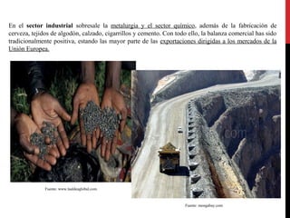 En el sector industrial sobresale la metalurgia y el sector químico, además de la fabricación de
cerveza, tejidos de algodón, calzado, cigarrillos y cemento. Con todo ello, la balanza comercial has sido
tradicionalmente positiva, estando las mayor parte de las exportaciones dirigidas a los mercados de la
Unión Europea.

Fuente: www.laaldeaglobal.com

Fuente: mongabay.com

 