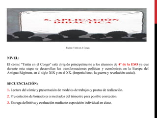 Fuente: Tintín en el Congo

NIVEL:
El cómic “Tintín en el Congo” está dirigido principalmente a los alumnos de 4º de la ESO ya que
durante esta etapa se desarrollan las transformaciones políticas y económicas en la Europa del
Antiguo Régimen, en el siglo XIX y en el XX. (Imperialismo, la guerra y revolución social).
SECUENCIACIÓN:
1. Lectura del cómic y presentación de modelos de trabajos y pautas de realización.
2. Presentación de borradores a mediados del trimestre para posible corrección.
3. Entrega definitiva y evaluación mediante exposición individual en clase.

 