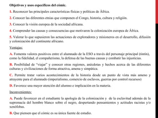 Objetivos y usos específicos del cómic.
1. Reconocer las principales características físicas y políticas de África.
2. Conocer las diferentes etnias que componen el Congo, historia, cultura y religión.
3. Conocer la visión europea de la sociedad africana.
4. Comprender las causas y consecuencias que motivaron la colonización europea de África.
5. Valorar lo que supusieron las actuaciones de exploradores y misioneros en el desarrollo, difusión
y colonización del continente africano.
Ventajas:
A. Fomenta valores positivos entre el alumnado de la ESO a través del personaje principal (tintín),
como la fidelidad, el compañerismo, la defensa de las buenas causas y combatir las injusticias.
B. Posibilidad de “viajar” y conocer otras regiones, anécdotas y hechos acerca de las diferentes
culturas y civilizaciones de forma atractiva, amena y simpática.
C. Permite tratar varios acontecimientos de la historia desde un punto de vista más ameno y
atrayente para el alumnado (imperialismo, comercio de esclavos, guerras por control recursos)
D. Favorece una mayor atención del alumno e implicación en la materia.
Inconvenientes:
A. Puede favorecer en el estudiante la apología de la colonización y de la esclavitud además de la
supremacía del hombre blanco sobre el negro, despertando pensamientos y actitudes racistas y/o
xenófobas.
B. Que piensen que el cómic es su única fuente de estudio.

 
