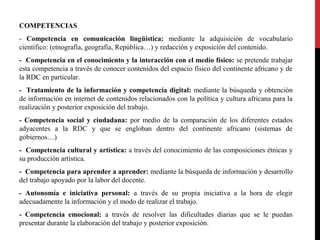 COMPETENCIAS
- Competencia en comunicación lingüística: mediante la adquisición de vocabulario
científico: (etnografía, geografía, República…) y redacción y exposición del contenido.
- Competencia en el conocimiento y la interacción con el medio físico: se pretende trabajar
esta competencia a través de conocer contenidos del espacio físico del continente africano y de
la RDC en particular.
- Tratamiento de la información y competencia digital: mediante la búsqueda y obtención
de información en internet de contenidos relacionados con la política y cultura africana para la
realización y posterior exposición del trabajo.
- Competencia social y ciudadana: por medio de la comparación de los diferentes estados
adyacentes a la RDC y que se engloban dentro del continente africano (sistemas de
gobiernos…)
- Competencia cultural y artística: a través del conocimiento de las composiciones étnicas y
su producción artística.
- Competencia para aprender a aprender: mediante la búsqueda de información y desarrollo
del trabajo apoyado por la labor del docente.
- Autonomía e iniciativa personal: a través de su propia iniciativa a la hora de elegir
adecuadamente la información y el modo de realizar el trabajo.
- Competencia emocional: a través de resolver las dificultades diarias que se le puedan
presentar durante la elaboración del trabajo y posterior exposición.

 