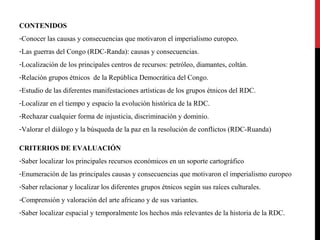 CONTENIDOS
-Conocer las causas y consecuencias que motivaron el imperialismo europeo.
-Las guerras del Congo (RDC-Randa): causas y consecuencias.
-Localización de los principales centros de recursos: petróleo, diamantes, coltán.
-Relación grupos étnicos de la República Democrática del Congo.
-Estudio de las diferentes manifestaciones artísticas de los grupos étnicos del RDC.
-Localizar en el tiempo y espacio la evolución histórica de la RDC.
-Rechazar cualquier forma de injusticia, discriminación y dominio.
-Valorar el diálogo y la búsqueda de la paz en la resolución de conflictos (RDC-Ruanda)
CRITERIOS DE EVALUACIÓN
-Saber localizar los principales recursos económicos en un soporte cartográfico
-Enumeración de las principales causas y consecuencias que motivaron el imperialismo europeo
-Saber relacionar y localizar los diferentes grupos étnicos según sus raíces culturales.
-Comprensión y valoración del arte africano y de sus variantes.
-Saber localizar espacial y temporalmente los hechos más relevantes de la historia de la RDC.

 