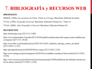 7. BIBLIOGRAFÍA y RECURSOS WEB
BIBLIOGRAFÍA:

HERGÉ. (1968). Las aventuras de Tintín: Tintín en el Congo. Barcelona: Editorial Juventud.
VVAA. (1992). Geografía Universal. Barcelona: Ediciones Océano S.L. Tomo 12
VVAA. (2006). Atlas Geográfico Universal. Barcelona: Ediciones Océano S.L.
RECURSOS WEB:

http://tintinologo.com/ [22/11/13, 9:00]
http://www.elmostrador.cl/mundo/2013/10/20/republica-democratica-del-congo-el-pais-maldito-porsu-riqueza/ [22/11/13, 10:45]
http://www.bbc.co.uk/mundo/noticias/2012/10/121025_elefantes_rdcongo_arranz_am.shtml
[22/11/2013, 11:25]
http://pescaprofesional.net/2010/05/04/rio-congo/ [23/11/2013, 9:25]
http://www.taringa.net/posts/imagenes/9234534/Los-malditos-cazadores-furtivos.html [23/11/2013,
10:20]
http://www.ecuavisa.com/articulo/noticias/internacionales/25694-poblacion-de-elefantes-mermo-un62-en-africa-central [23/11/2013, 12:05]

 