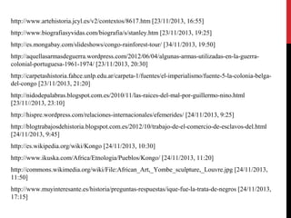 http://www.artehistoria.jcyl.es/v2/contextos/8617.htm [23/11/2013, 16:55]
http://www.biografiasyvidas.com/biografia/s/stanley.htm [23/11/2013, 19:25]
http://es.mongabay.com/slideshows/congo-rainforest-tour/ [34/11/2013, 19:50]
http://aquellasarmasdeguerra.wordpress.com/2012/06/04/algunas-armas-utilizadas-en-la-guerracolonial-portuguesa-1961-1974/ [23/11/2013, 20:30]
http://carpetashistoria.fahce.unlp.edu.ar/carpeta-1/fuentes/el-imperialismo/fuente-5-la-colonia-belgadel-congo [23/11/2013, 21:20]
http://nidodepalabras.blogspot.com.es/2010/11/las-raices-del-mal-por-guillermo-nino.html
[23/11//2013, 23:10]
http://hispre.wordpress.com/relaciones-internacionales/efemerides/ [24/11/2013, 9:25]
http://blogtrabajosdehistoria.blogspot.com.es/2012/10/trabajo-de-el-comercio-de-esclavos-del.html
[24/11/2013, 9:45]
http://es.wikipedia.org/wiki/Kongo [24/11/2013, 10:30]
http://www.ikuska.com/Africa/Etnologia/Pueblos/Kongo/ [24/11/2013, 11:20]
http://commons.wikimedia.org/wiki/File:African_Art,_Yombe_sculpture,_Louvre.jpg [24/11/2013,
11:50]
http://www.muyinteresante.es/historia/preguntas-respuestas/ique-fue-la-trata-de-negros [24/11/2013,
17:15]

 
