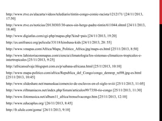 http://www.rtve.es/alacarta/videos/telediario/tintin-congo-comic-racista/1212171/ [24/11/2013,
17:50]
http://www.rtve.es/noticias/20130303/30-anos-sin-herge-padre-tintin/611044.shtml [24/11/2013,
18:40]
http://www.digiatlas.com/cgi-php/mapas.php?kind=pais [24/11/2013, 19:20]
http://es.unifrance.org/pelicula/33118/kinshasa-kids [24/11/2013, 20: 55]
http://www.vmapas.com/Africa/Mapa_Politico_Africa.jpg/maps-es.html [25/11/2013, 8:50]
http://www.lahistoriaconmapas.com/ciencia/climatologia/los-sistemas-climaticos-tropicales-eintertropicales [25/11/2013, 9:25]
http://africansalvaje.blogspot.com.es/p/sabana-africana.html [25/112013, 10:10]
http://www.mapa-politico.com/africa/Republica_del_Congo/congo_demrep_rel98.jpg-es.html
[25/11/2013, 10:45]
http://www.slideshare.net/manuskaa/comercio-de-esclavos-en-el-siglo-xviii [25/11/2013, 11:05]
http://www.riftmaniacos.net/index.php/forum/articulos99/7350-rio-congo [25/11/2013, 11:30]
http://www.fotomusica.net/album11_africa/trenselvacongo.htm [25/11/2013, 12:10]
http://www.educaplus.org/ [26/11/2013, 8:45]
http://fr.ulule.com/goma/ [26/11/2013, 9:10]

 