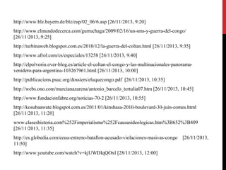 http://www.blz.bayern.de/blz/eup/02_06/6.asp [26/11/2013, 9:20]
http://www.elmundodecerca.com/gurruchaga/2009/02/16/un-sms-y-guerra-del-congo/
[26/11/2013, 9:25]
http://turbinaweb.blogspot.com.es/2010/12/la-guerra-del-coltan.html [26/11/2013, 9:35]
http://www.afrol.com/es/especiales/13258 [26/11/2013, 9:40]
http://elpolvorin.over-blog.es/article-el-coltan-el-congo-y-las-multinacionales-panoramavenidero-para-argentina-103267961.html [26/11/2013, 10:00]
http://publicacions.psuc.org/dossiers/eluquecongo.pdf [26/11/2013, 10:35]
http://webs.ono.com/murcianazarena/antonio_barcelo_tertulia07.htm [26/11/2013, 10:45]
http://www.fundacionfabre.org/noticias-70-2 [26/11/2013, 10:55]
http://kosubaawate.blogspot.com.es/2011/01/kinshasa-2010-boulevard-30-juin-comes.html
[26/11/2013, 11:20]
www.claseshistoria.com%252Fimperialismo%252Fcausasideologicas.htm%3B652%3B409
[26/11/2013, 11:35]
http://es.globedia.com/eeuu-entreno-batallon-acusado-violaciones-masivas-congo
11:50]
http://www.youtube.com/watch?v=kjUWDIqQOxI [28/11/2013, 12:00]

[26/11/2013,

 