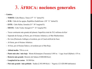 3. ÁFRICA: nociones generales
- Límites:
- NORTE: Cabo Blanco, Túnez (37º 51’ latitud N)
- SUR: Cabo de las agujas, República Sudafricana (34º 51’ latitud S)
- ESTE: Cabo Hafun, Somalia (51º 50’ longitud E)
- OESTE: Cabo Verde, Senegal (17º 32’ longitud W)
- Tercer continente más grande del planeta: Superficie total de 29,3 millones de Km2
- Separado de Europa, al Norte, por el Océano Atlántico y el Mar Mediterráneo.
- De Asia (Península Arábiga), al nordeste, por el Canal artificial de Suez.
- Al Oeste, por el Océano Atlántico.
- Al Este, por el Océano Índico y al nordeste por el Mar Rojo.
- Altitud media: 750 m s.n.m
- Punto más alto / más bajo: Monte Kilimanjaro (Tanzania) 5.895 m / Lago Assal (Djibuti) -155 m.
- Desierto más grande: Desierto del Sahara (9.000.000 Km2)
- Longitud de las costas: 30.500 Km
- País más grande / más poblado: Sudán (2.503.890 Km2) / Nigeria (121.020.000 habitantes)

 