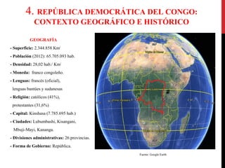4. REPÚBLICA DEMOCRÁTICA DEL CONGO:
CONTEXTO GEOGRÁFICO E HISTÓRICO
GEOGRAFÍA
- Superficie: 2.344.858 Km2
- Población (2012): 65.705.093 hab.
- Densidad: 28,02 hab./ Km2
- Moneda: franco congoleño.
- Lenguas: francés (oficial),
lenguas bantúes y sudanesas
- Religión: católicos (41%),
protestantes (31,6%)
- Capital: Kinshasa (7.785.695 hab.)
- Ciudades: Lubumbashi, Kisangani,
Mbuji-Mayi, Kananga.
- Divisiones administrativas: 26 provincias.
- Forma de Gobierno: República.
Fuente: Google Earth

 