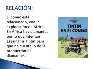 El comic está
relacionado, con la
exploración de África.
En África hay diamantes
por lo que intentan
asesinar a Tintín para
que no cuente lo de la
producción de
diamantes.
 