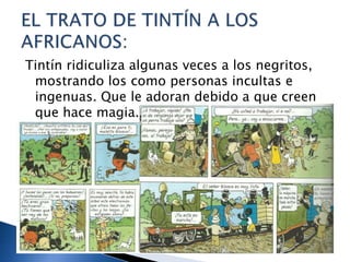 Tintín ridiculiza algunas veces a los negritos,
mostrando los como personas incultas e
ingenuas. Que le adoran debido a que creen
que hace magia.
 