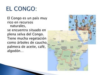 El Congo es un país muy
rico en recursos
naturales,
se encuentra situado en
plena selva del Congo.
Tiene mucha vegetación
como árboles de caucho,
palmera de aceite, café,
algodón…
 