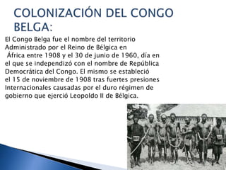 El Congo Belga fue el nombre del territorio
Administrado por el Reino de Bélgica en
África entre 1908 y el 30 de junio de 1960, día en
el que se independizó con el nombre de República
Democrática del Congo. El mismo se estableció
el 15 de noviembre de 1908 tras fuertes presiones
Internacionales causadas por el duro régimen de
gobierno que ejerció Leopoldo II de Bélgica.
 