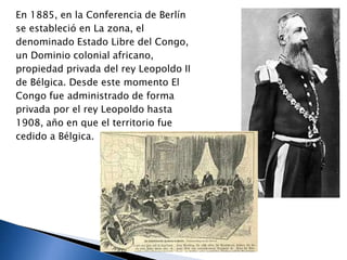 En 1885, en la Conferencia de Berlín
se estableció en La zona, el
denominado Estado Libre del Congo,
un Dominio colonial africano,
propiedad privada del rey Leopoldo II
de Bélgica. Desde este momento El
Congo fue administrado de forma
privada por el rey Leopoldo hasta
1908, año en que el territorio fue
cedido a Bélgica.
 