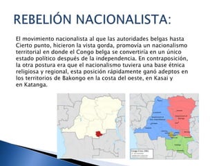 El movimiento nacionalista al que las autoridades belgas hasta
Cierto punto, hicieron la vista gorda, promovía un nacionalismo
territorial en donde el Congo belga se convertiría en un único
estado político después de la independencia. En contraposición,
la otra postura era que el nacionalismo tuviera una base étnica
religiosa y regional, esta posición rápidamente ganó adeptos en
los territorios de Bakongo en la costa del oeste, en Kasai y
en Katanga.
 
