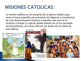 La misión católica es un proyecto de la iglesia católica que
tiene la tarea específica de presentar los dogmas y enseñanzas
de esta denominación religiosa a aquellos que aún no lo
conocen y fundar su iglesia donde todavía no se ha asentado
territorialmente, así como reforzar las bases de los fieles de
Esta iglesia.
 