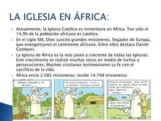  Actualmente, la Iglesia Católica es minoritaria en Africa. Tan sólo el
14,9% de la población africana es católica.
 En el siglo XIX, Dios suscitó grandes misioneros, llegados de Europa,
que evangelizaron el continente africano. Entre ellos destaca Daniel
Comboni.
 La Iglesia de África es la más joven y creciente de todas las Iglesias.
Este crecimiento se realizó muchas veces en medio de luchas y
persecuciones. Muchos cristianos testimoniaron su fe con el
sacrificio de la vida.
 África envía 2.585 misioneros; recibe 14.748 misioneros
 