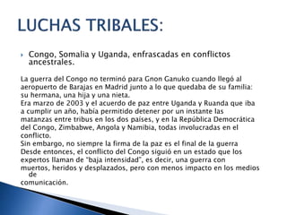  Congo, Somalia y Uganda, enfrascadas en conflictos
ancestrales.
La guerra del Congo no terminó para Gnon Ganuko cuando llegó al
aeropuerto de Barajas en Madrid junto a lo que quedaba de su familia:
su hermana, una hija y una nieta.
Era marzo de 2003 y el acuerdo de paz entre Uganda y Ruanda que iba
a cumplir un año, había permitido detener por un instante las
matanzas entre tribus en los dos países, y en la República Democrática
del Congo, Zimbabwe, Angola y Namibia, todas involucradas en el
conflicto.
Sin embargo, no siempre la firma de la paz es el final de la guerra
Desde entonces, el conflicto del Congo siguió en un estado que los
expertos llaman de “baja intensidad”, es decir, una guerra con
muertos, heridos y desplazados, pero con menos impacto en los medios
de
comunicación.
 