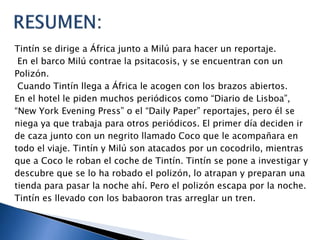 Tintín se dirige a África junto a Milú para hacer un reportaje.
En el barco Milú contrae la psitacosis, y se encuentran con un
Polizón.
Cuando Tintín llega a África le acogen con los brazos abiertos.
En el hotel le piden muchos periódicos como “Diario de Lisboa”,
“New York Evening Press” o el “Daily Paper” reportajes, pero él se
niega ya que trabaja para otros periódicos. El primer día deciden ir
de caza junto con un negrito llamado Coco que le acompañara en
todo el viaje. Tintín y Milú son atacados por un cocodrilo, mientras
que a Coco le roban el coche de Tintín. Tintín se pone a investigar y
descubre que se lo ha robado el polizón, lo atrapan y preparan una
tienda para pasar la noche ahí. Pero el polizón escapa por la noche.
Tintín es llevado con los babaoron tras arreglar un tren.
 