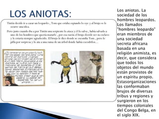 Los aniotas. La
sociedad de los
hombres leopardos.
Los llamados
"hombres leopardo"
eran miembros de
una sociedad
secreta africana
basada en una
religión animista, es
decir, que considera
que todos los
objetos del mundo
están provistos de
un espíritu propio.
Estasorganizaciones
las conformaban
brujos de diversas
tribus y regiones y
surgieron en los
tiempos coloniales
del Congo Belga, en
el siglo XIX.
 