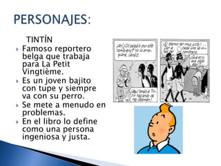 TINTÍN
 Famoso reportero
belga que trabaja
para La Petit
Vingtième.
 Es un joven bajito
con tupe y siempre
va con su perro.
 Se mete a menudo en
problemas.
 En el libro lo define
como una persona
ingeniosa y justa.
 