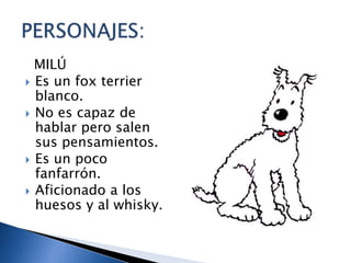 MILÚ
 Es un fox terrier
blanco.
 No es capaz de
hablar pero salen
sus pensamientos.
 Es un poco
fanfarrón.
 Aficionado a los
huesos y al whisky.
 