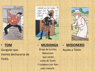 • TOM
Gangster que
intenta deshacerse de
Tintín.
• MUDANGA
Brujo de la tribu
Babaorom
que siente
celos de Tintín
Y colabora con Tom
para matarle.
• MISIONERO
Ayuda a Tintín
 